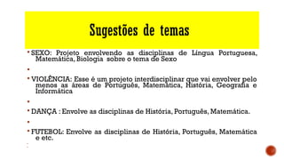 Sugestões de temas
§ SEXO: Projeto envolvendo as disciplinas de Língua Portuguesa,
Matemática, Biologia sobre o tema de Sexo
§
§ VIOLÊNCIA: Esse é um projeto interdisciplinar que vai envolver pelo
menos as áreas de Português, Matemática, História, Geografia e
Informática
§
§ DANÇA : Envolve as disciplinas de História, Português, Matemática.
§
§ FUTEBOL: Envolve as disciplinas de História, Português, Matemática
e etc.
§
§
 