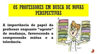 OS PROFESSORES EM BUSCA DE NOVAS
PERSPECTIVAS
A importância do papel do
professor enquanto “agente”
de mudança, favorecendo a
compreensão mútua e a
tolerância.
 