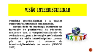 VISÃO INTERDISCIPLINAR
Trabalho interdisciplinar e a prática
curricular diretamente relacionados,
necessidade de mudança curricular na
formação do profissional da educação,
rompendo com a compartimentalização do
conhecimento, para a formação profissionais
dotados de visão interdisciplinar, possam
pôr em prática o conceito de
interdisciplinaridade na escola (GODOY,
1999).
 