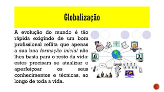 Globalização
A evolução do mundo é tão
rápida exigindo de um bom
profissional reflita que apenas
a sua boa formação inicial não
lhes basta para o resto da vida:
estes precisam se atualizar e
aperfeiçoar os seus
conhecimentos e técnicas, ao
longo de toda a vida.
 