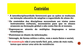 Conteúdos
§ A interdisciplinaridade favorecerá que as ações se traduzam
na intenção educativa de ampliar a capacidade do aluno de:
§ Os conteúdos das disciplinas necessitam ser vistos como
instrumentos culturais, necessários para que os alunos
avancem na formação global e não como fim de si mesmo.
§ Expressar-se através de múltiplas linguagens e novas
tecnologias;
§ Posicionar-se diante da informação;
§ Interagir, de forma crítica e ativa, com o meio físico e social;
§A reconstrução não é uma tarefa fácil, pois, antes de mais nada,
temos que vencer uma série de resistências
 