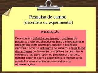 Pesquisa de campo  (descritiva ou experimental) INTRODUÇÃO Deve conter a  definição dos termos ; o  problema  da pesquisa; o referencial teórico de base e o  levantamento bibliográfico  sobre o tema pesquisado; a  relevância  científica e social; a  justificativa  do trabalho; a  formulação das hipóteses  (se houver) e os objetivos da pesquisa. A introdução não deve repetir ou parafrasear o resumo, nem dar detalhes sobre o experimento, o método ou os resultados, nem antecipar as conclusões e as recomendações. 