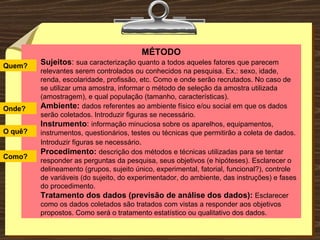 Pesquisa de campo  (descritiva ou experimental) MÉTODO Sujeitos :  sua caracterização quanto a todos aqueles fatores que parecem relevantes serem controlados ou conhecidos na pesquisa. Ex.: sexo, idade, renda, escolaridade, profissão, etc. Como e onde serão recrutados. No caso de se utilizar uma amostra, informar o método de seleção da amostra utilizada (amostragem), e qual população (tamanho, características). Ambiente:   dados referentes ao ambiente físico e/ou social em que os dados serão coletados. Introduzir figuras se necessário. Instrumento :  informação minuciosa sobre os aparelhos, equipamentos, instrumentos, questionários, testes ou técnicas que permitirão a coleta de dados. Introduzir figuras se necessário . Procedimento:   descrição dos métodos e técnicas utilizadas para se tentar responder as perguntas da pesquisa, seus objetivos (e hipóteses). Esclarecer o delineamento (grupos, sujeito único, experimental, fatorial, funcional?), controle de variáveis (do sujeito, do experimentador, do ambiente, das instruções) e fases do procedimento. Tratamento dos dados (previsão de análise dos dados):   Esclarecer como os dados coletados são tratados com vistas a responder aos objetivos propostos. Como será o tratamento estatístico ou qualitativo dos dados. Quem? Onde? O quê? Como? 