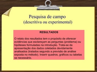 Pesquisa de campo  (descritiva ou experimental) RESULTADOS O relato dos resultados tem o propósito de oferecer evidências que esclareçam as perguntas (problema) ou hipóteses formuladas na introdução. Trata-se da apresentação dos dados coletados devidamente analisados (tratados segundo a previsão de análise exposta no método). Inserir quadros, gráficos ou tabelas se necessário. 