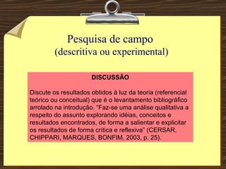 Pesquisa de campo  (descritiva ou experimental) DISCUSSÃO Discute os resultados obtidos à luz da teoria (referencial teórico ou conceitual) que é o levantamento bibliográfico arrolado na introdução. “Faz-se uma análise qualitativa a respeito do assunto explorando idéias, conceitos e resultados encontrados, de forma a salientar e explicitar os resultados de forma crítica e reflexiva” (CERSAR, CHIPPARI, MARQUES, BONFIM, 2003, p. 25). 