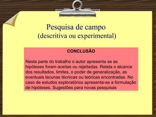 Pesquisa de campo  (descritiva ou experimental) CONCLUSÃO Nesta parte do trabalho o autor apresenta se as hipóteses foram aceitas ou rejeitadas. Relata o alcance dos resultados, limites, o poder de generalização, as eventuais lacunas técnicas ou teóricas encontradas. No caso de estudos exploratórios apresenta-se a formulação de hipóteses. Sugestões para novas pesquisas  
