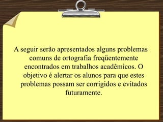 A seguir serão apresentados alguns problemas comuns de ortografia freqüentemente encontrados em trabalhos acadêmicos. O objetivo é alertar os alunos para que estes problemas possam ser corrigidos e evitados futuramente. 