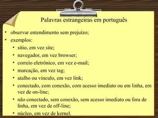 Palavras estrangeiras em português observar entendimento sem prejuízo; exemplos: sítio, em vez site; navegador, em vez browser; correio eletrônico, em vez e-mail; marcação, em vez tag; atalho ou vínculo, em vez link; conectado, com conexão, com acesso imediato ou em linha, em vez de on-line; não conectado, sem conexão, sem acesso imediato ou fora de linha, em vez de off-line; núcleo, em vez de kernel. 