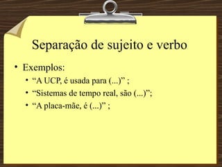 Separação de sujeito e verbo Exemplos: “A UCP, é usada para (...)” ; “Sistemas de tempo real, são (...)”; “A placa-mãe, é (...)” ; 
