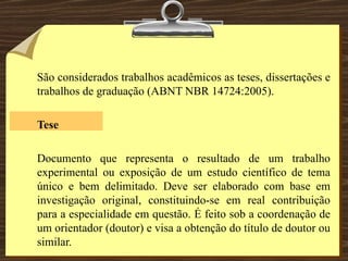 São considerados trabalhos acadêmicos as teses, dissertações e trabalhos de graduação (ABNT NBR 14724:2005). Tese   Documento que representa o resultado de um trabalho experimental ou exposição de um estudo científico de tema único e bem delimitado. Deve ser elaborado com base em investigação original, constituindo-se em real contribuição para a especialidade em questão. É feito sob a coordenação de um orientador (doutor) e visa a obtenção do título de doutor ou similar. 