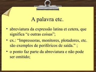 A palavra etc. abreviatura da expressão latina et cetera, que significa “e outras coisas”; ex.: “Impressoras, monitores, plotadores, etc. são exemplos de periféricos de saída.” ; o ponto faz parte da abreviatura e não pode ser omitido; 