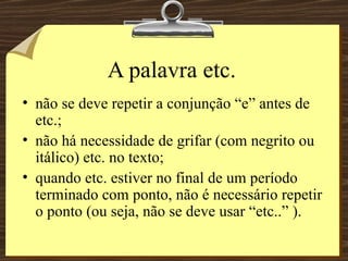 A palavra etc. não se deve repetir a conjunção “e” antes de etc.; não há necessidade de grifar (com negrito ou itálico) etc. no texto; quando etc. estiver no final de um período terminado com ponto, não é necessário repetir o ponto (ou seja, não se deve usar “etc..” ). 