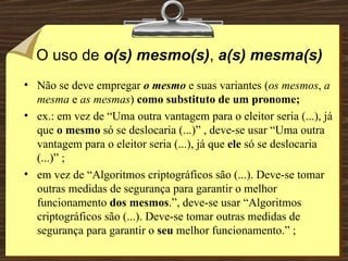 O uso de  o(s) mesmo(s) ,  a(s) mesma(s) Não se deve empregar  o mesmo   e suas variantes ( os mesmos ,  a mesma  e  as mesmas )  como substituto de um pronome; ex.: em vez de “Uma outra vantagem para o eleitor seria (...), já que  o mesmo  só se deslocaria (...)” , deve-se usar “Uma outra vantagem para o eleitor seria (...), já que  ele  só se deslocaria (...)” ; em vez de “Algoritmos criptográficos são (...). Deve-se tomar outras medidas de segurança para garantir o melhor funcionamento  dos mesmos .”, deve-se usar “Algoritmos criptográficos são (...). Deve-se tomar outras medidas de segurança para garantir o  seu  melhor funcionamento.” ; 