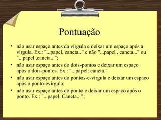 Pontuação não usar espaço antes da vírgula e deixar um espaço após a vírgula. Ex.: "...papel, caneta.." e não "...papel , caneta..." ou "...papel ,caneta...";  não usar espaço antes do dois-pontos e deixar um espaço após o dois-pontos. Ex.: "...papel: caneta." não usar espaço antes do pontos-e-vírgula e deixar um espaço após o ponto-evírgula; não usar espaço antes do ponto e deixar um espaço após o ponto. Ex.: "...papel. Caneta..."; 