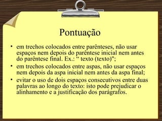 Pontuação em trechos colocados entre parênteses, não usar espaços nem depois do parêntese inicial nem antes do parêntese final. Ex.: “ texto (texto)";  em trechos colocados entre aspas, não usar espaços nem depois da aspa inicial nem antes da aspa final;  evitar o uso de dois espaços consecutivos entre duas palavras ao longo do texto: isto pode prejudicar o alinhamento e a justificação dos parágrafos. 