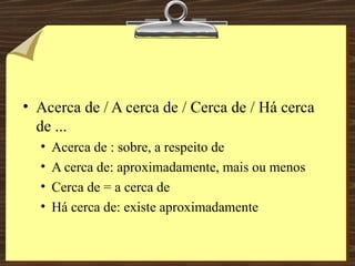 Acerca de / A cerca de / Cerca de / Há cerca de ... Acerca de : sobre, a respeito de A cerca de: aproximadamente, mais ou menos Cerca de = a cerca de Há cerca de: existe aproximadamente 