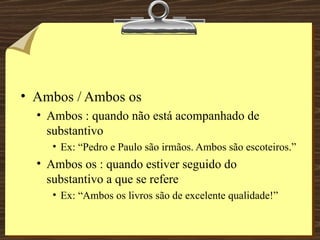 Ambos / Ambos os Ambos : quando não está acompanhado de substantivo Ex: “Pedro e Paulo são irmãos. Ambos são escoteiros.” Ambos os : quando estiver seguido do substantivo a que se refere Ex: “Ambos os livros são de excelente qualidade!” 