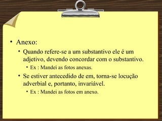 Anexo: Quando refere-se a um substantivo ele é um adjetivo, devendo concordar com o substantivo. Ex : Mandei as fotos anexas. Se estiver antecedido de em, torna-se locução adverbial e, portanto, invariável. Ex : Mandei as fotos em anexo. 