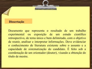   Dissertação Documento que representa o resultado de um trabalho experimental ou exposição de um estudo científico retrospectivo, de tema único e bem delimitado, com o objetivo de reunir, analisar e interpretar informações. Deve evidenciar o conhecimento de literatura existente sobre o assunto e a capacidade de sistematização do candidato. É feito sob a coordenação de um orientador (doutor), visando a obtenção do título de mestre. 