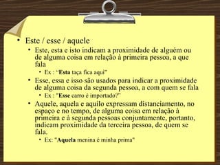 Este / esse / aquele Este, esta e isto indicam a proximidade de alguém ou de alguma coisa em relação à primeira pessoa, a que fala  Ex : “ Esta  taça fica aqui"  Esse, essa e isso são usados para indicar a proximidade de alguma coisa da segunda pessoa, a com quem se fala Ex : " Esse  carro é importado?” Aquele, aquela e aquilo expressam distanciamento, no espaço e no tempo, de alguma coisa em relação à primeira e à segunda pessoas conjuntamente, portanto, indicam proximidade da terceira pessoa, de quem se fala. Ex: " Aquela  menina é minha prima"  