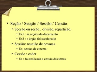 Seção / Secção / Sessão / Cessão Secção ou seção  :  divisão, repartição. Ex1 : as seções do documento Ex2 : o órgão foi seccionado Sessão: reunião de pessoas. Ex: sessão de cinema Cessão : ceder Ex : foi realizada a cessão das terras 