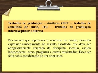 Trabalho de graduação – similares (TCC – trabalho de conclusão de curso, TGI – trabalho de graduação interdisciplinar e outros)   Documento que representa o resultado de estudo, devendo expressar conhecimento do assunto escolhido, que deve ser obrigatoriamente emanado da disciplina, módulo, estudo independente, curso, programa e outros ministrados. Deve ser feito sob a coordenação de um orientador. 
