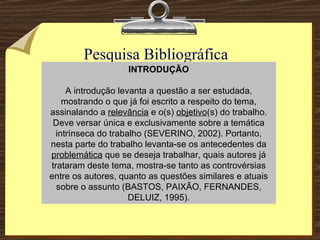 Pesquisa Bibliográfica  (teórica) INTRODUÇÃO A introdução levanta a questão a ser estudada, mostrando o que já foi escrito a respeito do tema, assinalando a  relevância  e o(s)  objetivo (s) do trabalho. Deve versar única e exclusivamente sobre a temática intrínseca do trabalho (SEVERINO, 2002). Portanto, nesta parte do trabalho levanta-se os antecedentes da  problemática  que se deseja trabalhar, quais autores já trataram deste tema, mostra-se tanto as controvérsias entre os autores, quanto as questões similares e atuais sobre o assunto (BASTOS, PAIXÃO, FERNANDES, DELUIZ, 1995). 
