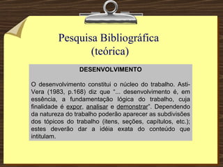Pesquisa Bibliográfica  (teórica) DESENVOLVIMENTO O desenvolvimento constitui o núcleo do trabalho. Asti-Vera (1983, p.168) diz que “... desenvolvimento é, em essência, a fundamentação lógica do trabalho, cuja finalidade é  expor ,  analisar  e  demonstrar ”. Dependendo da natureza do trabalho poderão aparecer as subdivisões dos tópicos do trabalho (itens, seções, capítulos, etc.); estes deverão dar a idéia exata do conteúdo que intitulam. 