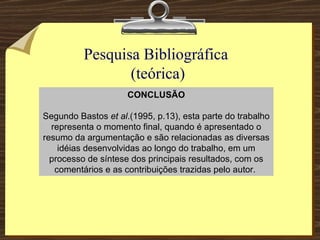 Pesquisa Bibliográfica  (teórica) CONCLUSÃO Segundo Bastos  et al .(1995, p.13), esta parte do trabalho representa o momento final, quando é apresentado o resumo da argumentação e são relacionadas as diversas idéias desenvolvidas ao longo do trabalho, em um processo de síntese dos principais resultados, com os comentários e as contribuições trazidas pelo autor.  