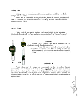 Modelo R-10
Único produto no mercado com resistente carcaça de aço inoxidável e opção de
vedação para uso externo.
Possui 10m de cabo retrátil em aço galvanizado, 4,8mm de diâmetro, resistência de
1500 kg e terminal tipo olhal com destorcedor. Peso: 6 kg. Pode ser fornecido com cabo
inoxidável ou em kevlar.
Modelo R-20R
Possui manivela para resgate em áreas confinadas. Demais características são
idênticas às do modelo R-20. Veja detalhes no nosso site, item 7 de “Nossos Produtos”.
Modelo R2
Indicado para trabalho com pouco deslocamento em
relação ao ponto de fixação do aparelho.
Possui dois metros de fita de nylon retrátil e dois
mosquetões de aço inox Gulin. Peso de 0,8 kg, pode ter seu
ponto de fixação deslocado com uso de corrente com elos
de aço.
Modelo R-2 A
Possui absorvedor de energia na extremidade da fita de nylon. Demais
características são idênticas as do modelo R-2. Importante: Para seu uso, as normas
internacionais exigem que haja distância livre de queda de no mínimo 7m, abaixo do ponto
de fixação do aparelho. Essa exigência visa compensar o eventual grande aumento do
comprimento do absorvedor de energia no caso de seu funcionamento, conforme mostra a
figura ao lado.
 
