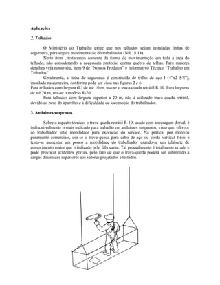 Aplicações
2. Telhados
O Ministério do Trabalho exige que nos telhados sejam instaladas linhas de
segurança, para segura movimentação do trabalhador (NR 18.18).
Neste item , trataremos somente da forma de movimentação em toda a área do
telhado, não considerando a necessária proteção contra quebra de telhas. Para maiores
detalhes veja nosso site, item 9 de “Nossos Produtos” e Informativo Técnico “Trabalho em
Telhados”.
Geralmente, a linha de segurança é constituída de trilho de aço I (4”x2 5/8”),
instalado na cumeeira, conforme pode ser visto nas figuras 2 e 6.
Para telhados com largura (L) de até 10 m, usa-se o trava-queda retrátil R-10. Para larguras
de até 20 m, usa-se o modelo R-20.
Para telhados com largura superior a 20 m, não é utilizado trava-queda retrátil,
devido ao peso do aparelho e a dificuldade de locomoção do trabalhador.
3. Andaimes suspensos
Sobre o aspecto técnico, o trava-queda retrátil R-10, usado com ancoragem dorsal, é
indiscutivelmente o mais indicado para trabalho em andaimes suspensos, visto que, oferece
ao trabalhador total mobilidade para execução do serviço. Na prática, por motivos
puramente comerciais, usa-se o trava-queda para cabo de aço ou corda vertical fixos e
tenta-se aumentar um pouco a mobilidade do trabalhador usando-se um talabarte de
comprimento maior que o indicado pelo fabricante. Tal procedimento é totalmente errado e
pode provocar acidentes graves, pelo fato de que o trava-queda poderá ser submetido a
cargas dinâmicas superiores aos valores projetados e testados.
 