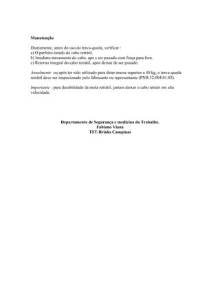 Manutenção
Diariamente, antes do uso do trava-queda, verificar :
a) O perfeito estado do cabo retrátil.
b) Imediato travamento do cabo, apo s ser puxado com força para fora.
c) Retorno integral do cabo retrátil, após deixar de ser puxado.
Anualmente ou após ter sido utilizado para deter massa superior a 40 kg, o trava-queda
retrátil deve ser inspecionado pelo fabricante ou representante (PNB 32:004.01.03).
Importante : para durabilidade da mola retrátil, jamais deixar o cabo retrair em alta
velocidade.
Departamento de Segurança e medicina do Trabalho.
Fabiano Viana
TST-Brinks Campinas
 