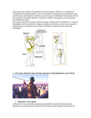 Uma maneira de cumprir este requisito de maneira segura e eficiente, é a utilização de
"Talabartes de Progrssão Duplos", estes são utilizados conectando-se alternadamente cada
uma das duas extremidades do talabarte, de maneira que o trabalhador tenha sempre um dos
dois conectores de grande abertura, conectado a estrutura, protegendo-o contra qualquer
possibilidade de queda.
Este sistema deverá ter um absorvedor de energia, instalado entre os talabartes e o corpo do
trabalhador, afim de minimizar o impacto causados a este último, em um caso de queda. É
importante que os talabartes sejam sempre conectados a pontos acima da cabeça do
trabalhador.
I – EPI PARA PROTEÇÃO CONTRA QUEDAS COM DIFERENÇA DE NÍVEL
• Dispositivo trava-queda
a) Dispositivo trava-queda de segurança para proteção do usuário contra quedas em
operações com movimentação vertical ou horizontal, quando utilizado com cinturão de
 