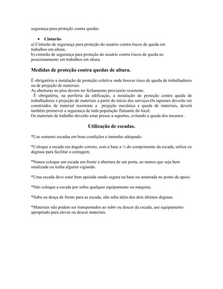 segurança para proteção contra quedas.
• Cinturão
a) Cinturão de segurança para proteção do usuário contra riscos de queda em
trabalhos em altura;
b) cinturão de segurança para proteção do usuário contra riscos de queda no
posicionamento em trabalhos em altura.
Medidas de proteção contra quedas de altura.
É obrigatória a instalação de proteção coletiva onde houver risco de queda de trabalhadores
ou de projeção de materiais.
As aberturas no piso devem ter fechamento provisório resistente.
É obrigatória, na periferia da edificação, a instalação de proteção contra queda de
trabalhadores e projeção de materiais a partir do início dos serviços.Os tapumes deverão ser
construídos de material resistente a projeção mecânica e queda de materiais, deverá
também promover a segurança de toda população flutuante do local.
Os materiais de trabalho deverão estar presos a suportes, evitando a queda dos mesmos .
Utilização de escadas.
*Use somente escadas em boas condições e tamanho adequado.
*Coloque a escada em ângulo correto, com a base a ¼ do comprimento da escada, utilize os
degraus para facilitar a contagem;
*Nunca coloque um escada em frente a abertura de um porta, ao menos que seja bem
sinalizada ou tenha alguém vigiando.
*Uma escada deve estar bem apoiada sendo segura na base ou amarrada no ponto de apoio.
*Não coloque a escada por sobre qualquer equipamento ou máquina.
*Suba ou desça de frente para as escada, não suba além dos dois últimos degraus.
*Materiais não podem ser transportados ao subir ou descer da escada, use equipamento
apropriado para elevar ou descer materiais.
 