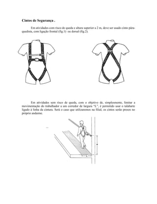 Cintos de Segurança .
Em atividades com risco de queda e altura superior a 2 m, deve ser usado cinto pára-
quedista, com ligação frontal (fig.1) ou dorsal (fig.2).
Em atividades sem risco de queda, com o objetivo de, simplesmente, limitar a
movimentação do trabalhador a um corredor de largura “L”, é permitido usar o talabarte
ligado à linha da cintura. Será o caso que utilizaremos na filial, os cintos serão presos no
próprio andaime.
...
 