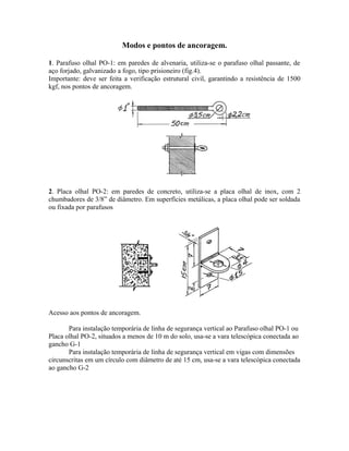 Modos e pontos de ancoragem.
1. Parafuso olhal PO-1: em paredes de alvenaria, utiliza-se o parafuso olhal passante, de
aço forjado, galvanizado a fogo, tipo prisioneiro (fig.4).
Importante: deve ser feita a verificação estrutural civil, garantindo a resistência de 1500
kgf, nos pontos de ancoragem.
2. Placa olhal PO-2: em paredes de concreto, utiliza-se a placa olhal de inox, com 2
chumbadores de 3/8” de diâmetro. Em superfícies metálicas, a placa olhal pode ser soldada
ou fixada por parafusos
Acesso aos pontos de ancoragem.
Para instalação temporária de linha de segurança vertical ao Parafuso olhal PO-1 ou
Placa olhal PO-2, situados a menos de 10 m do solo, usa-se a vara telescópica conectada ao
gancho G-1
Para instalação temporária de linha de segurança vertical em vigas com dimensões
circunscritas em um círculo com diâmetro de até 15 cm, usa-se a vara telescópica conectada
ao gancho G-2
 