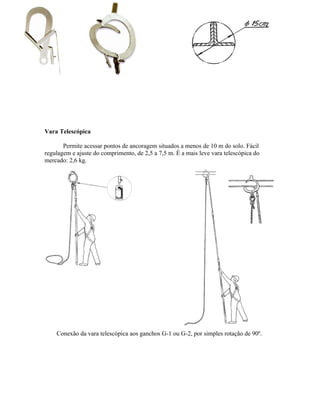 Vara Telescópica
Permite acessar pontos de ancoragem situados a menos de 10 m do solo. Fácil
regulagem e ajuste do comprimento, de 2,5 a 7,5 m. É a mais leve vara telescópica do
mercado: 2,6 kg.
Conexão da vara telescópica aos ganchos G-1 ou G-2, por simples rotação de 90º.
 