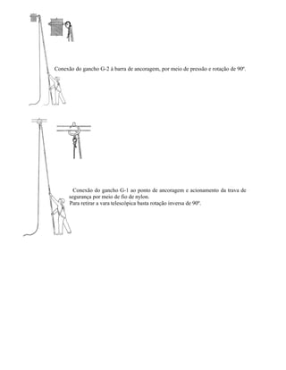 Conexão do gancho G-2 à barra de ancoragem, por meio de pressão e rotação de 90º.
Conexão do gancho G-1 ao ponto de ancoragem e acionamento da trava de
segurança por meio de fio de nylon.
Para retirar a vara telescópica basta rotação inversa de 90º.
 