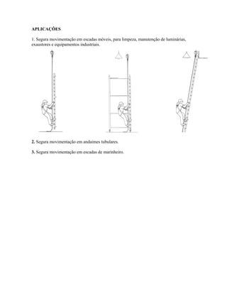 APLICAÇÕES
1. Segura movimentação em escadas móveis, para limpeza, manutenção de luminárias,
exaustores e equipamentos industriais.
2. Segura movimentação em andaimes tubulares.
3. Segura movimentação em escadas de marinheiro.
 