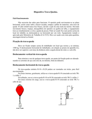 Dispositivo Trava Quedas.
Fácil funcionamento
Não necessita das mãos para funcionar. O operário pode movimentar-se no plano
horizontal, assim como subir e descer escadas, rampas e pilhas de materiais, sem risco de
queda. O cabo retrátil nunca fica frouxo, devido a ação de uma mola de retorno. Havendo
movimento brusco, tropeço, desequilíbrio do operário ou quebra de telha, o equipamento
trava-se imediatamente e evita a queda da pessoa. Pode ser usado fixo num ponto acima do
local de trabalho ou deslocando-se na horizontal por um trole. Equipamento testado e
aprovado pelo Ministério do Trabalho (CA-5153). Deve ser usado com cinto pára-quedista,
ancoragem dorsal ou frontal.
Fixação do trava-queda
Deve ser fixado sempre acima do trabalhador em local que resista a, no mínimo,
1500 kg. O deslocamento horizontal do trabalhador, em relação ao prumo do aparelho (L),
não deve ser superior a um terço da distância entre a argola dorsal do cinto e o solo (H).
Deslocamento vertical do trava-queda
Para otimizar o uso de qualquer trava-queda, seu ponto de fixação pode ser alterado
usando-se correntes de aço com elos de, no mínimo, 6mm de diâmetro.
Deslocamento horizontal do trava-queda
Os trava-quedas retráteis R-10 e R-20 podem ser montados em troles, para fácil
movimentação.
Em áreas internas, geralmente, utiliza-se o trava-queda R-10 conectado ao trole TR-
1 e trilho. I
Em telhados, usa-se o trava-queda R-10 ou R-20 conectado ao trole TR-2 e trilho. I
Em áreas externas de carga, usa-se o trava-queda R-10 conectado ao trole TR-3 e
cabo de aço.
 