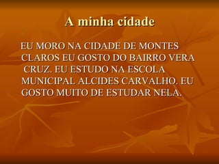 A minha cidade EU MORO NA CIDADE DE MONTES  CLAROS EU GOSTO DO BAIRRO VERA  CRUZ. EU ESTUDO NA ESCOLA MUNICIPAL ALCIDES CARVALHO. EU GOSTO MUITO DE ESTUDAR NELA. 