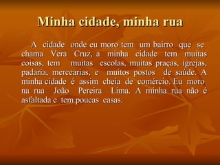 Minha cidade, minha rua A  cidade  onde eu moro tem  um bairro  que  se  chama  Vera  Cruz, a  minha  cidade  tem  muitas coisas, tem  muitas  escolas, muitas praças, igrejas, padaria, mercearias, e  muitos postos  de saúde. A minha cidade  é  assim  cheia  de  comércio. Eu  moro  na rua  João  Pereira  Lima. A minha rua não é asfaltada e  tem poucas  casas.  