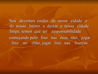 Nós  devemos  cuidar  da  nossa  cidade  e  do  nosso  bairro  e  deixar  a  nossa  cidade  limpa. temos  que  ter  responsabilidade  começando pelo  lixo  nas  ruas,  não  jogar  lixo  no  chão, jogar  lixo  nas  lixeiras. 
