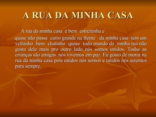 A RUA DA MINHA CASA A rua da minha casa  é bem  estreitinha e quase não passa  carro grande na frente  da minha casa  tem um velhinho  bem  chatinho  quase  todo mundo da  minha rua não gosta dele mais pro outro lado nós somos unidos. Todas as crianças são amigas  nós vivemos em paz. Eu gosto de morar na rua da minha casa pois unidos nós somos e unidos nós seremos para sempre.  