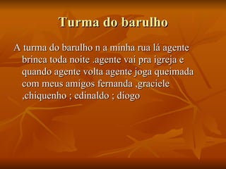 Turma do barulho A turma do barulho n a minha rua lá agente brinca toda noite .agente vai pra igreja e quando agente volta agente joga queimada com meus amigos fernanda ,graciele ,chiquenho ; edinaldo ; diogo 