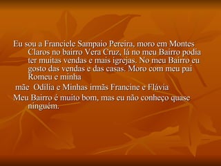 Eu sou a Franciele Sampaio Pereira, moro em Montes Claros no bairro Vera Cruz, lá no meu Bairro podia ter muitas vendas e mais igrejas. No meu Bairro eu gosto das vendas e das casas. Moro com meu pai Romeu e minha mãe  Odília e Minhas irmãs Francine e Flávia Meu Bairro é muito bom, mas eu não conheço quase ninguém.  