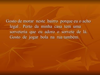 Gosto de morar  neste  bairro  porque eu o acho  legal .  Perto  da  minha  casa  tem  uma  sorveteria  que  eu  adoro  o  sorvete  de  lá. Gosto  de  jogar  bola  na  rua também. 