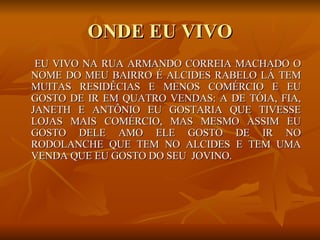 ONDE EU VIVO EU VIVO NA RUA ARMANDO CORREIA MACHADO O NOME DO MEU BAIRRO É ALCIDES RABELO LÁ TEM MUITAS RESIDÊCIAS E MENOS COMÉRCIO E EU GOSTO DE IR EM QUATRO VENDAS: A DE TÓIA, FIA, JANETH E ANTÔNIO EU GOSTARIA QUE TIVESSE LOJAS MAIS COMÉRCIO, MAS MESMO ASSIM EU GOSTO DELE AMO ELE GOSTO DE IR NO RODOLANCHE QUE TEM NO ALCIDES E TEM UMA VENDA QUE EU GOSTO DO SEU  JOVINO.  