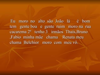 Eu  moro  no  alto  são  João  lá  é  bom  tem  gente boa  e  gente  ruim  moro na  rua  cacarema 2ª  tenho 3  irmãos  Thaís,Bruno ,Fabio  minha mãe  chama  Renata meu  chama  Belchior  moro  com  meu vô. 