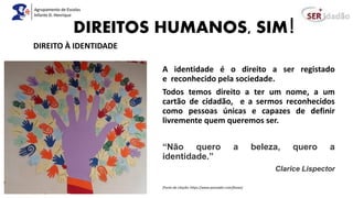 DIREITOS HUMANOS, SIM!
A identidade é o direito a ser registado
e reconhecido pela sociedade.
Todos temos direito a ter um nome, a um
cartão de cidadão, e a sermos reconhecidos
como pessoas únicas e capazes de definir
livremente quem queremos ser.
“Não quero a beleza, quero a
identidade.”
Clarice Lispector
(Fonte da citação: https://www.pensador.com/frases)
DIREITO À IDENTIDADE
 